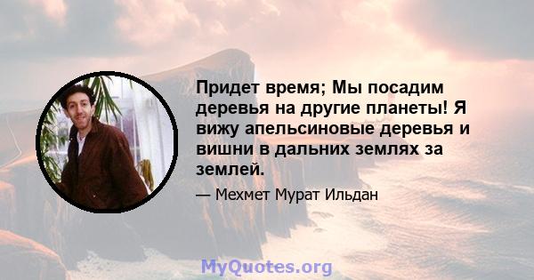 Придет время; Мы посадим деревья на другие планеты! Я вижу апельсиновые деревья и вишни в дальних землях за землей.