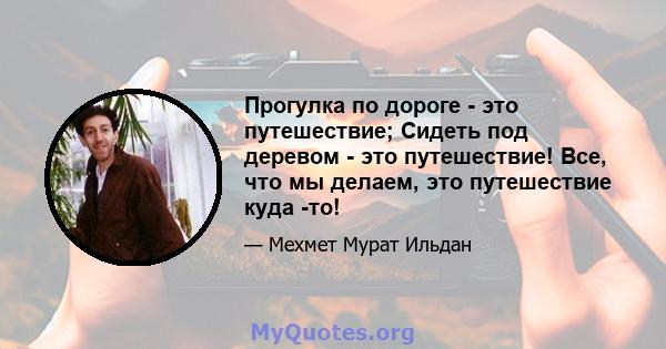 Прогулка по дороге - это путешествие; Сидеть под деревом - это путешествие! Все, что мы делаем, это путешествие куда -то!