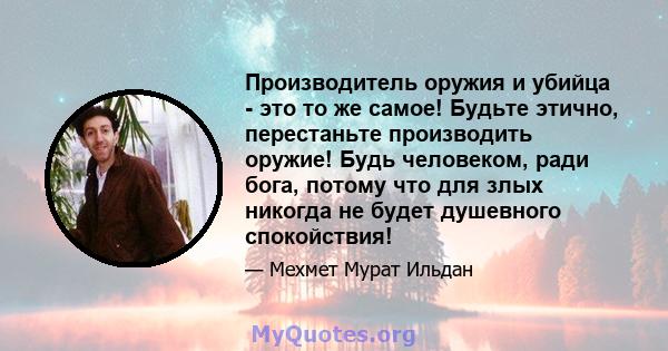 Производитель оружия и убийца - это то же самое! Будьте этично, перестаньте производить оружие! Будь человеком, ради бога, потому что для злых никогда не будет душевного спокойствия!