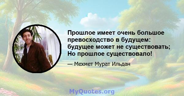 Прошлое имеет очень большое превосходство в будущем: будущее может не существовать; Но прошлое существовало!