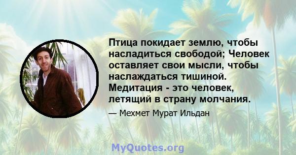 Птица покидает землю, чтобы насладиться свободой; Человек оставляет свои мысли, чтобы наслаждаться тишиной. Медитация - это человек, летящий в страну молчания.