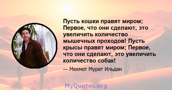 Пусть кошки правят миром; Первое, что они сделают, это увеличить количество мышечных проходов! Пусть крысы правят миром; Первое, что они сделают, это увеличить количество собак!