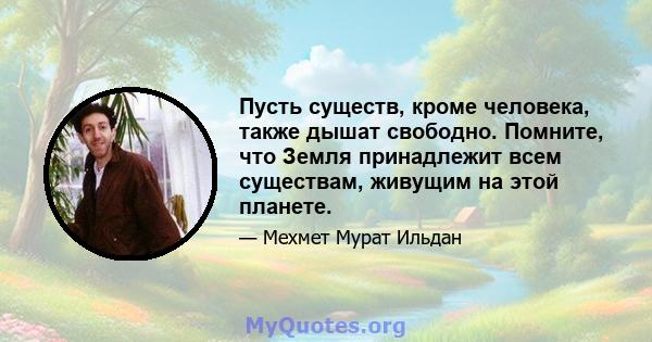 Пусть существ, кроме человека, также дышат свободно. Помните, что Земля принадлежит всем существам, живущим на этой планете.