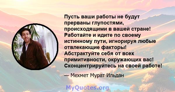 Пусть ваши работы не будут прерваны глупостями, происходящими в вашей стране! Работайте и идите по своему истинному пути, игнорируя любые отвлекающие факторы! Абстрактуйте себя от всех примитивности, окружающих вас!