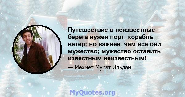 Путешествие в неизвестные берега нужен порт, корабль, ветер; но важнее, чем все они: мужество; мужество оставить известным неизвестным!