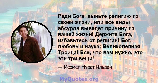 Ради Бога, выньте религию из своей жизни, или все виды абсурда выведет причину из вашей жизни! Держите Бога, избавьтесь от религии! Бог, любовь и наука; Великолепная Троица! Все, что вам нужно, это эти три вещи!