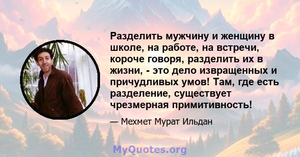 Разделить мужчину и женщину в школе, на работе, на встречи, короче говоря, разделить их в жизни, - это дело извращенных и причудливых умов! Там, где есть разделение, существует чрезмерная примитивность!