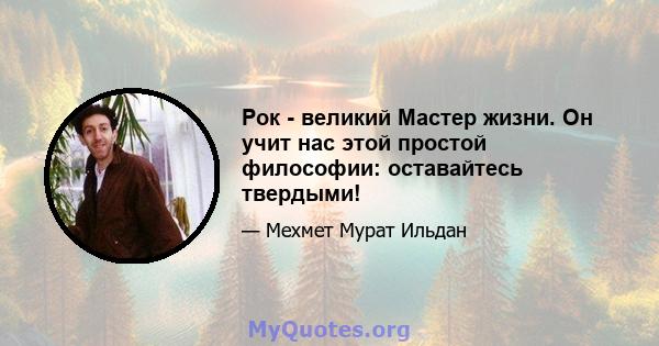 Рок - великий Мастер жизни. Он учит нас этой простой философии: оставайтесь твердыми!