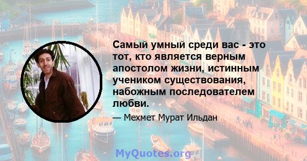 Самый умный среди вас - это тот, кто является верным апостолом жизни, истинным учеником существования, набожным последователем любви.