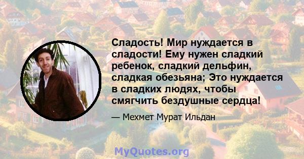 Сладость! Мир нуждается в сладости! Ему нужен сладкий ребенок, сладкий дельфин, сладкая обезьяна; Это нуждается в сладких людях, чтобы смягчить бездушные сердца!