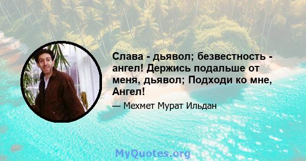 Слава - дьявол; безвестность - ангел! Держись подальше от меня, дьявол; Подходи ко мне, Ангел!