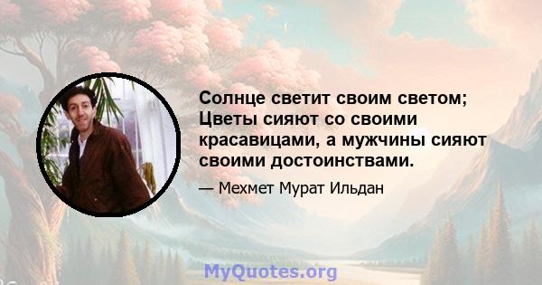 Солнце светит своим светом; Цветы сияют со своими красавицами, а мужчины сияют своими достоинствами.