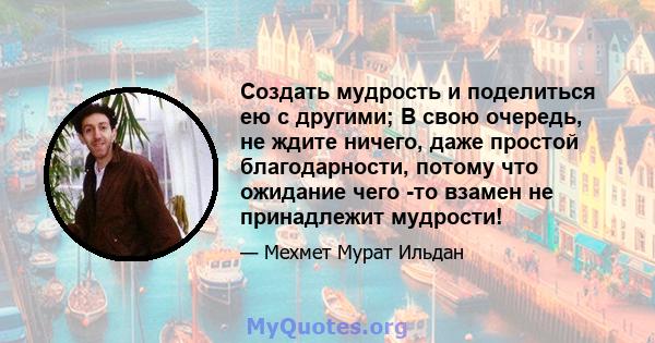 Создать мудрость и поделиться ею с другими; В свою очередь, не ждите ничего, даже простой благодарности, потому что ожидание чего -то взамен не принадлежит мудрости!