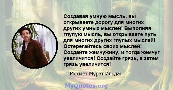 Создавая умную мысль, вы открываете дорогу для многих других умных мыслей! Выполняя глупую мысль, вы открываете путь для многих других глупых мыслей! Остерегайтесь своих мыслей! Создайте жемчужину, и тогда жемчуг