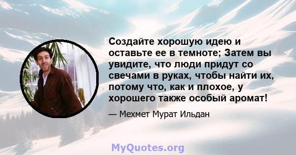 Создайте хорошую идею и оставьте ее в темноте; Затем вы увидите, что люди придут со свечами в руках, чтобы найти их, потому что, как и плохое, у хорошего также особый аромат!