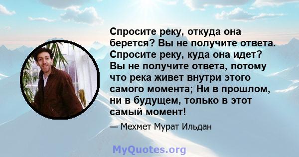 Спросите реку, откуда она берется? Вы не получите ответа. Спросите реку, куда она идет? Вы не получите ответа, потому что река живет внутри этого самого момента; Ни в прошлом, ни в будущем, только в этот самый момент!