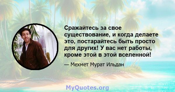 Сражайтесь за свое существование, и когда делаете это, постарайтесь быть просто для других! У вас нет работы, кроме этой в этой вселенной!