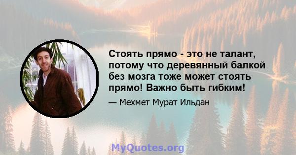 Стоять прямо - это не талант, потому что деревянный балкой без мозга тоже может стоять прямо! Важно быть гибким!