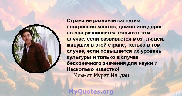 Страна не развивается путем построения мостов, домов или дорог, но она развивается только в том случае, если развивается мозг людей, живущих в этой стране, только в том случае, если повышается их уровень культуры и