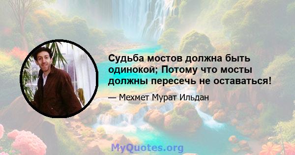 Судьба мостов должна быть одинокой; Потому что мосты должны пересечь не оставаться!