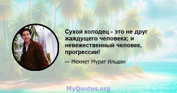 Сухой колодец - это не друг жаждущего человека; и невежественный человек, прогрессии!