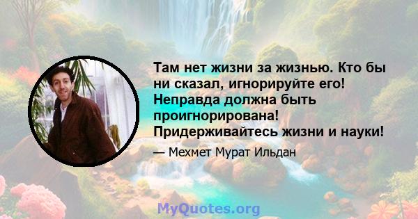 Там нет жизни за жизнью. Кто бы ни сказал, игнорируйте его! Неправда должна быть проигнорирована! Придерживайтесь жизни и науки!