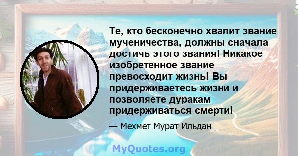 Те, кто бесконечно хвалит звание мученичества, должны сначала достичь этого звания! Никакое изобретенное звание превосходит жизнь! Вы придерживаетесь жизни и позволяете дуракам придерживаться смерти!