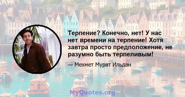 Терпение? Конечно, нет! У нас нет времени на терпение! Хотя завтра просто предположение, не разумно быть терпеливым!