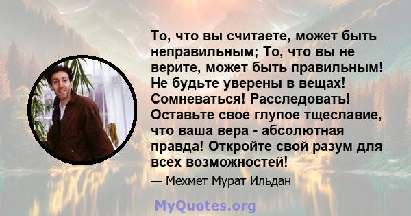 То, что вы считаете, может быть неправильным; То, что вы не верите, может быть правильным! Не будьте уверены в вещах! Сомневаться! Расследовать! Оставьте свое глупое тщеславие, что ваша вера - абсолютная правда!