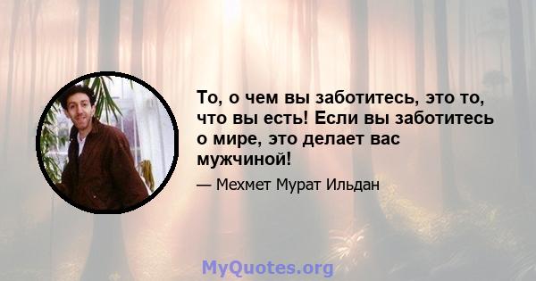 То, о чем вы заботитесь, это то, что вы есть! Если вы заботитесь о мире, это делает вас мужчиной!