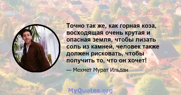 Точно так же, как горная коза, восходящая очень крутая и опасная земля, чтобы лизать соль из камней, человек также должен рисковать, чтобы получить то, что он хочет!