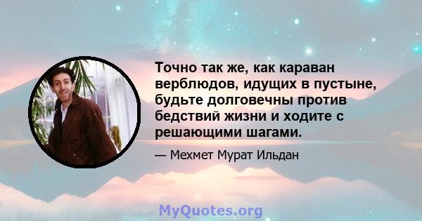 Точно так же, как караван верблюдов, идущих в пустыне, будьте долговечны против бедствий жизни и ходите с решающими шагами.