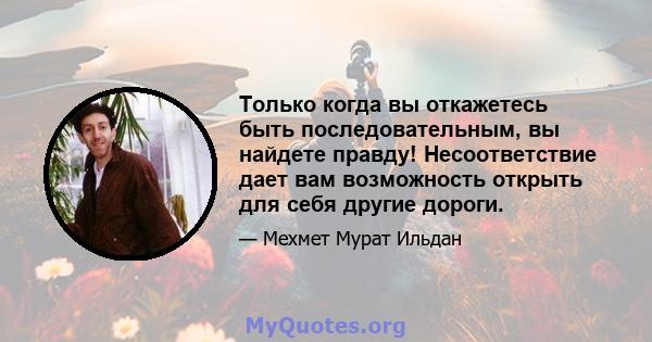 Только когда вы откажетесь быть последовательным, вы найдете правду! Несоответствие дает вам возможность открыть для себя другие дороги.