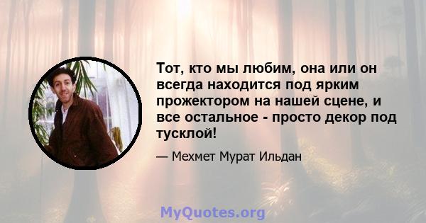 Тот, кто мы любим, она или он всегда находится под ярким прожектором на нашей сцене, и все остальное - просто декор под тусклой!