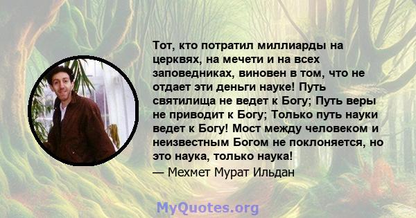 Тот, кто потратил миллиарды на церквях, на мечети и на всех заповедниках, виновен в том, что не отдает эти деньги науке! Путь святилища не ведет к Богу; Путь веры не приводит к Богу; Только путь науки ведет к Богу! Мост 