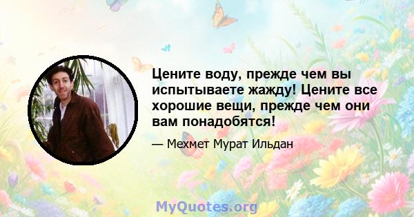 Цените воду, прежде чем вы испытываете жажду! Цените все хорошие вещи, прежде чем они вам понадобятся!