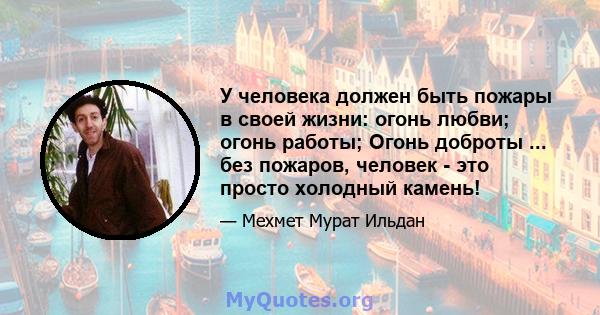 У человека должен быть пожары в своей жизни: огонь любви; огонь работы; Огонь доброты ... без пожаров, человек - это просто холодный камень!