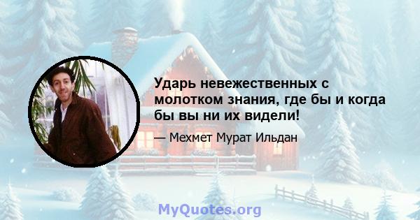 Ударь невежественных с молотком знания, где бы и когда бы вы ни их видели!