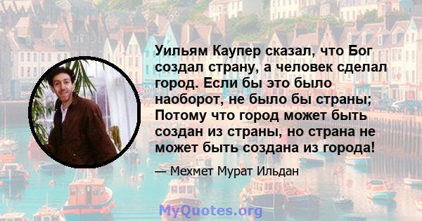 Уильям Каупер сказал, что Бог создал страну, а человек сделал город. Если бы это было наоборот, не было бы страны; Потому что город может быть создан из страны, но страна не может быть создана из города!