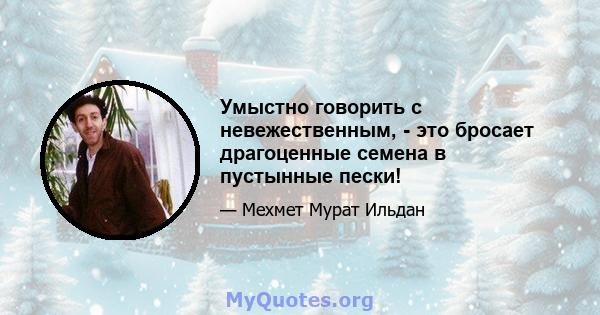 Умыстно говорить с невежественным, - это бросает драгоценные семена в пустынные пески!