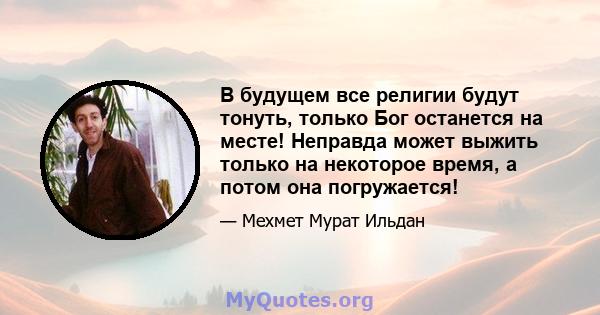 В будущем все религии будут тонуть, только Бог останется на месте! Неправда может выжить только на некоторое время, а потом она погружается!