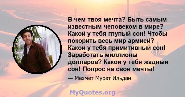 В чем твоя мечта? Быть самым известным человеком в мире? Какой у тебя глупый сон! Чтобы покорить весь мир армией? Какой у тебя примитивный сон! Заработать миллионы долларов? Какой у тебя жадный сон! Попрос на свои мечты!