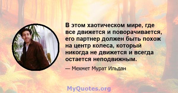 В этом хаотическом мире, где все движется и поворачивается, его партнер должен быть похож на центр колеса, который никогда не движется и всегда остается неподвижным.