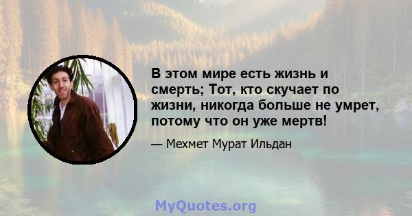 В этом мире есть жизнь и смерть; Тот, кто скучает по жизни, никогда больше не умрет, потому что он уже мертв!