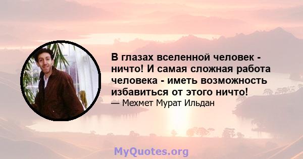 В глазах вселенной человек - ничто! И самая сложная работа человека - иметь возможность избавиться от этого ничто!