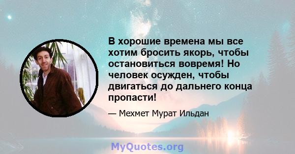 В хорошие времена мы все хотим бросить якорь, чтобы остановиться вовремя! Но человек осужден, чтобы двигаться до дальнего конца пропасти!