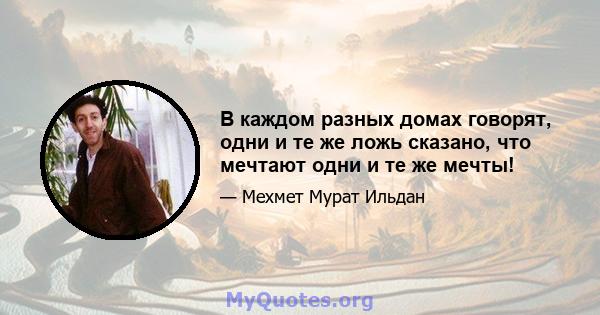 В каждом разных домах говорят, одни и те же ложь сказано, что мечтают одни и те же мечты!