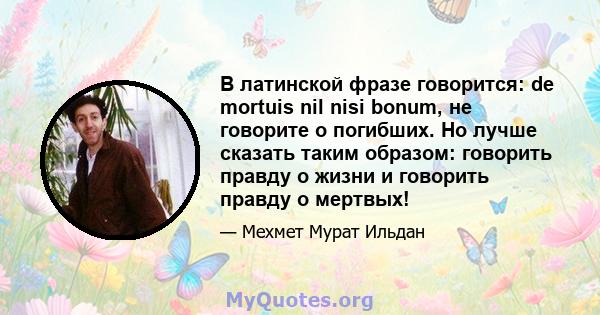 В латинской фразе говорится: de mortuis nil nisi bonum, не говорите о погибших. Но лучше сказать таким образом: говорить правду о жизни и говорить правду о мертвых!