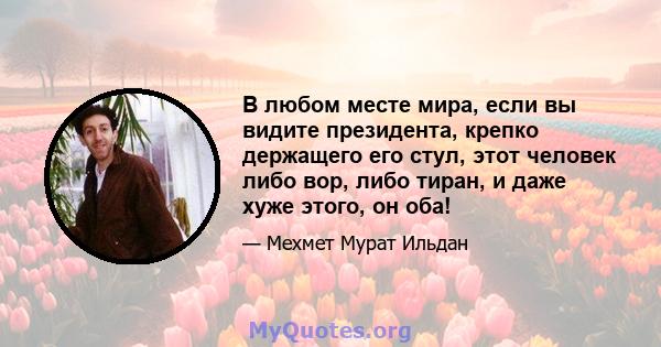 В любом месте мира, если вы видите президента, крепко держащего его стул, этот человек либо вор, либо тиран, и даже хуже этого, он оба!