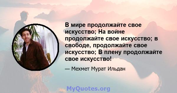 В мире продолжайте свое искусство; На войне продолжайте свое искусство; в свободе, продолжайте свое искусство; В плену продолжайте свое искусство!